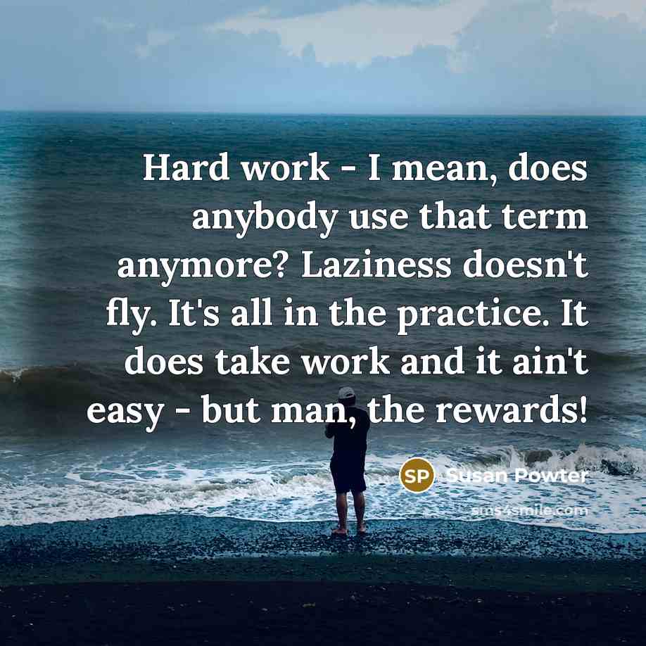 “Hard work - I mean, does anybody use that term anymore? Laziness doesn't fly. It's all in the practice. It does take work and it ain't easy - but man, the rewards!” quote by Susan Powter