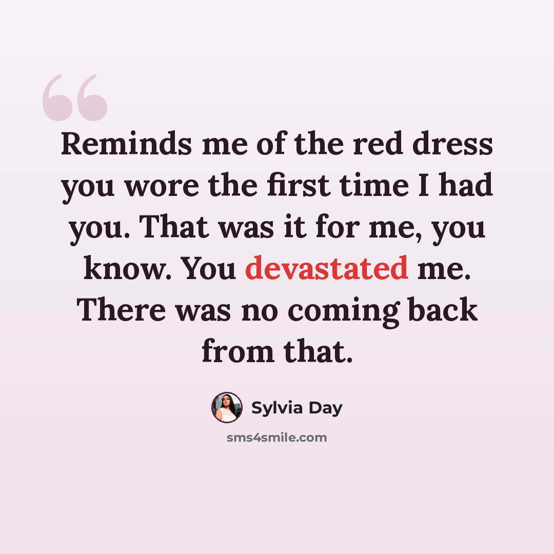 “Reminds me of the red dress you wore the first time I had you. That was it for me, you know. You devastated me. There was no coming back from that.” quote by Sylvia Day