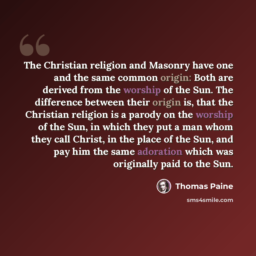 “The Christian religion and Masonry have one and the same common origin: Both are derived from the worship of the Sun. The difference between their origin is, that the Christian religion is a parody on the worship of the Sun, in which they put a man whom they call Christ, in the place of the Sun…” quote by Thomas Paine