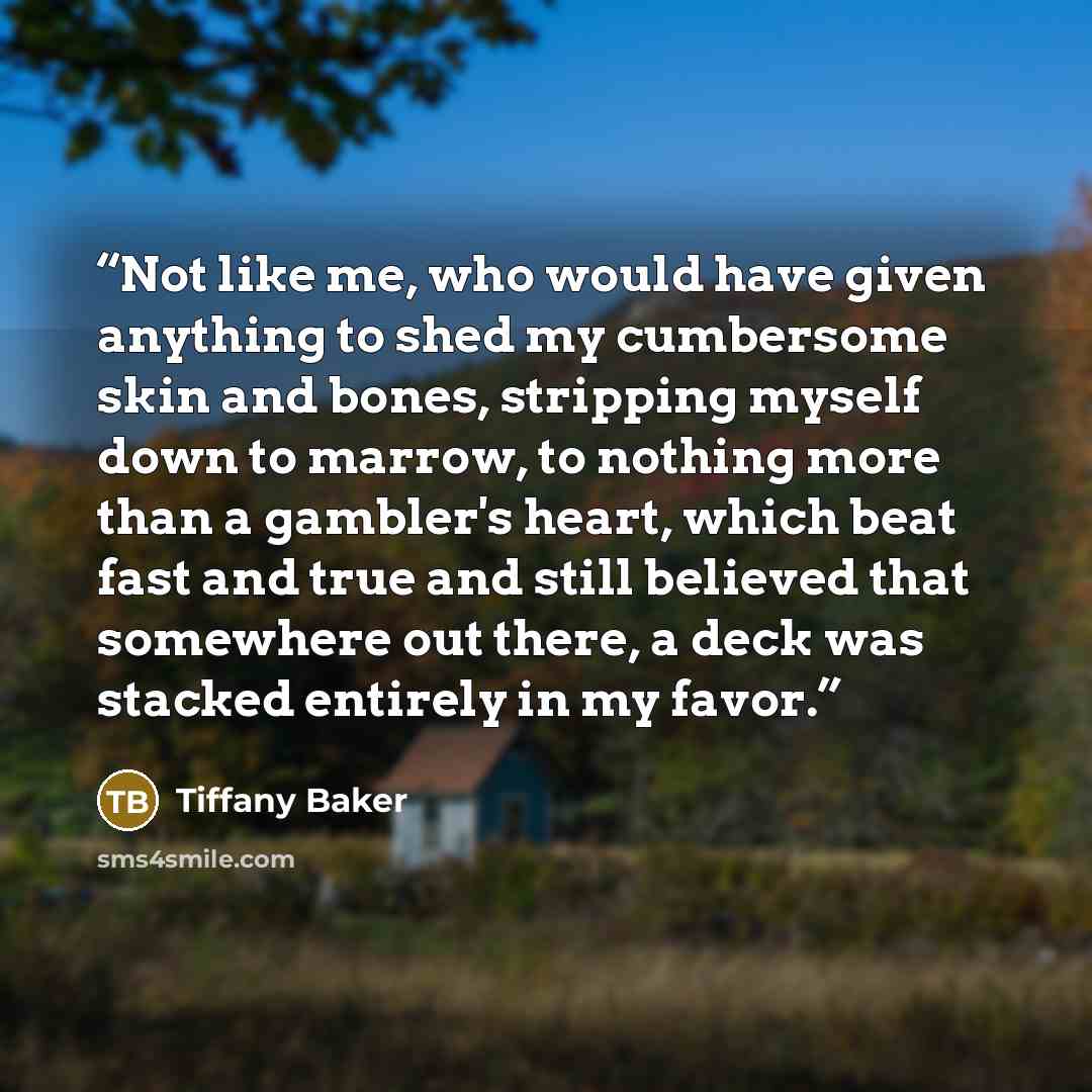 “Not like me, who would have given anything to shed my cumbersome skin and bones, stripping myself down to marrow, to nothing more than a gambler's heart, which beat fast and true and still believed that somewhere out there, a deck was stacked entirely in my favor.” quote by Tiffany Baker