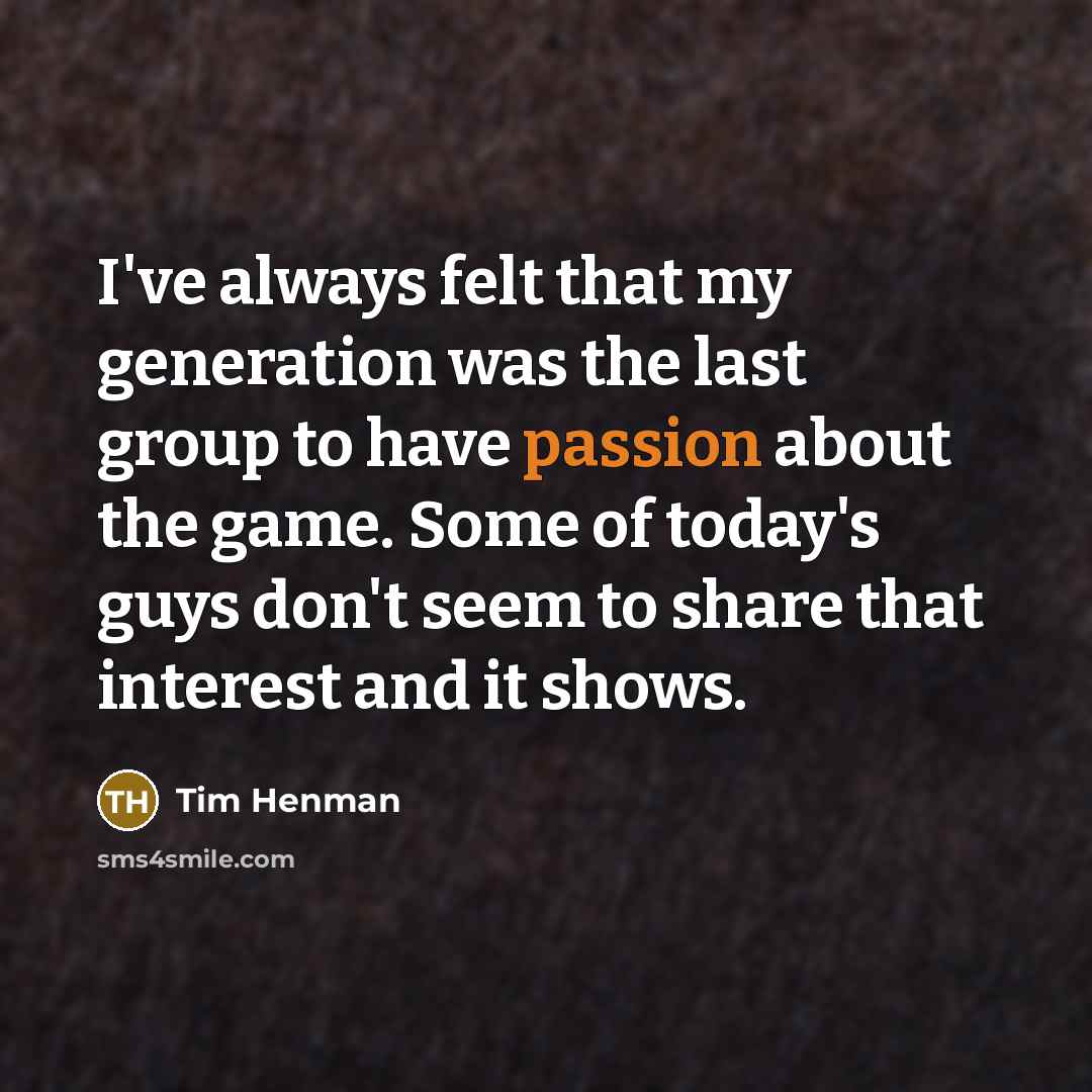 “I've always felt that my generation was the last group to have passion about the game. Some of today's guys don't seem to share that interest and it shows.” quote by Tim Henman