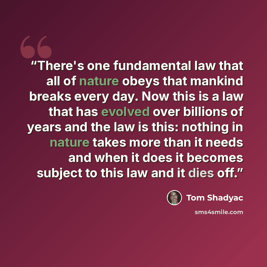 “There's one fundamental law that all of nature obeys that mankind breaks every day. Now this is a law that has evolved over billions of years and the law is this: nothing in nature takes more than it needs and when it does it becomes subject to this law and it dies off.” quote by Tom Shadyac
