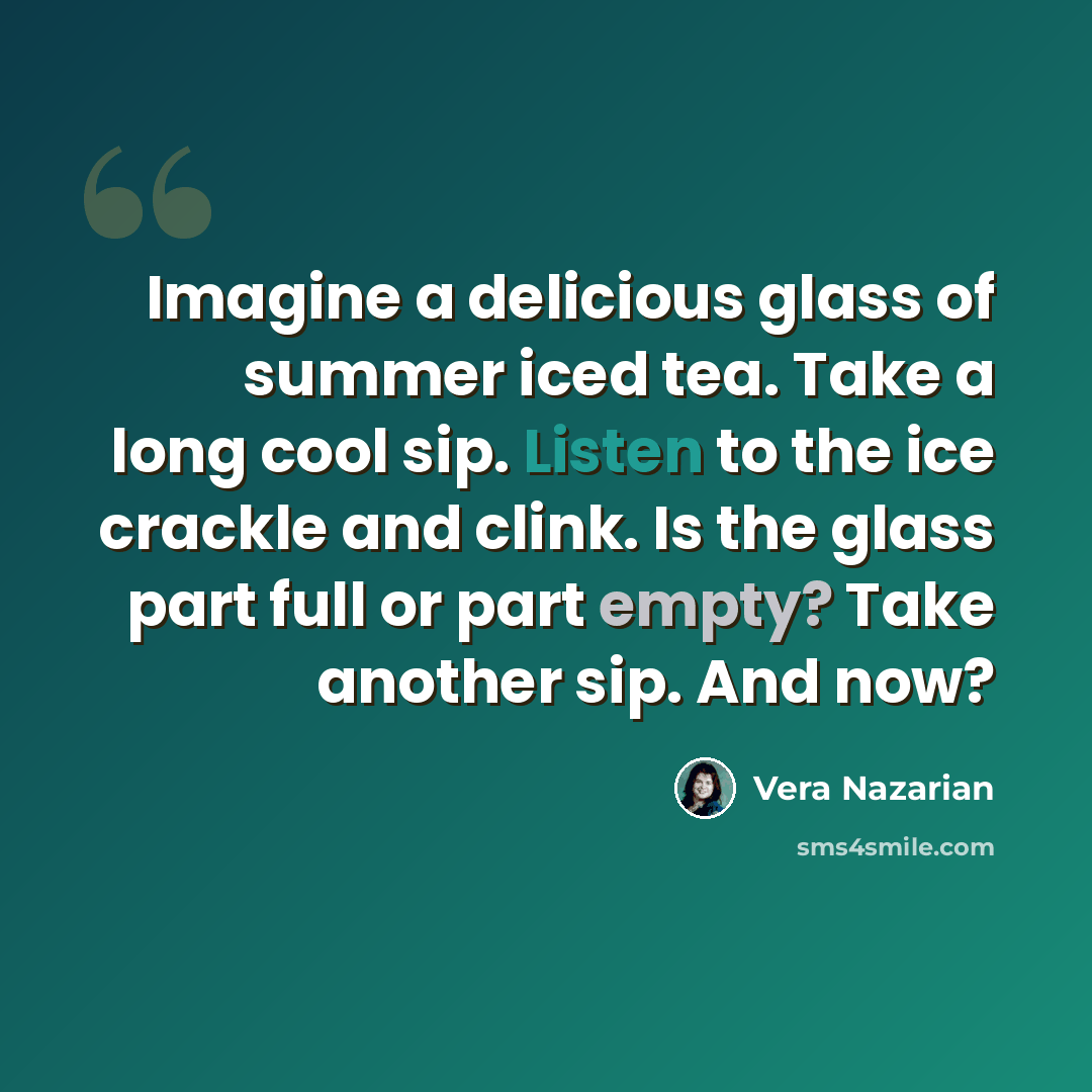 “Imagine a delicious glass of summer iced tea. Take a long cool sip. Listen to the ice crackle and clink. Is the glass part full or part empty? Take another sip. And now?” quote by Vera Nazarian