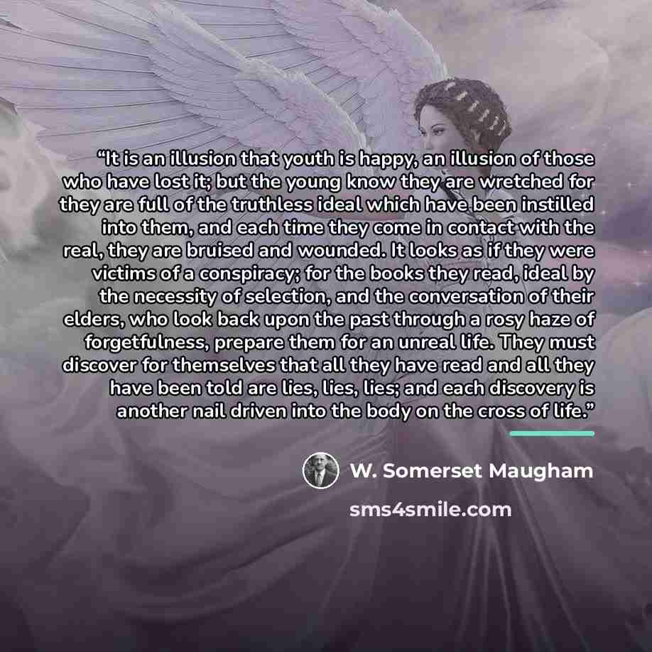 “It is an illusion that youth is happy, an illusion of those who have lost it; but the young know they are wretched for they are full of the truthless ideal which have been instilled into them, and each time they come in contact with the real, they are bruised and wounded. It looks as if they were…” quote by W. Somerset Maugham