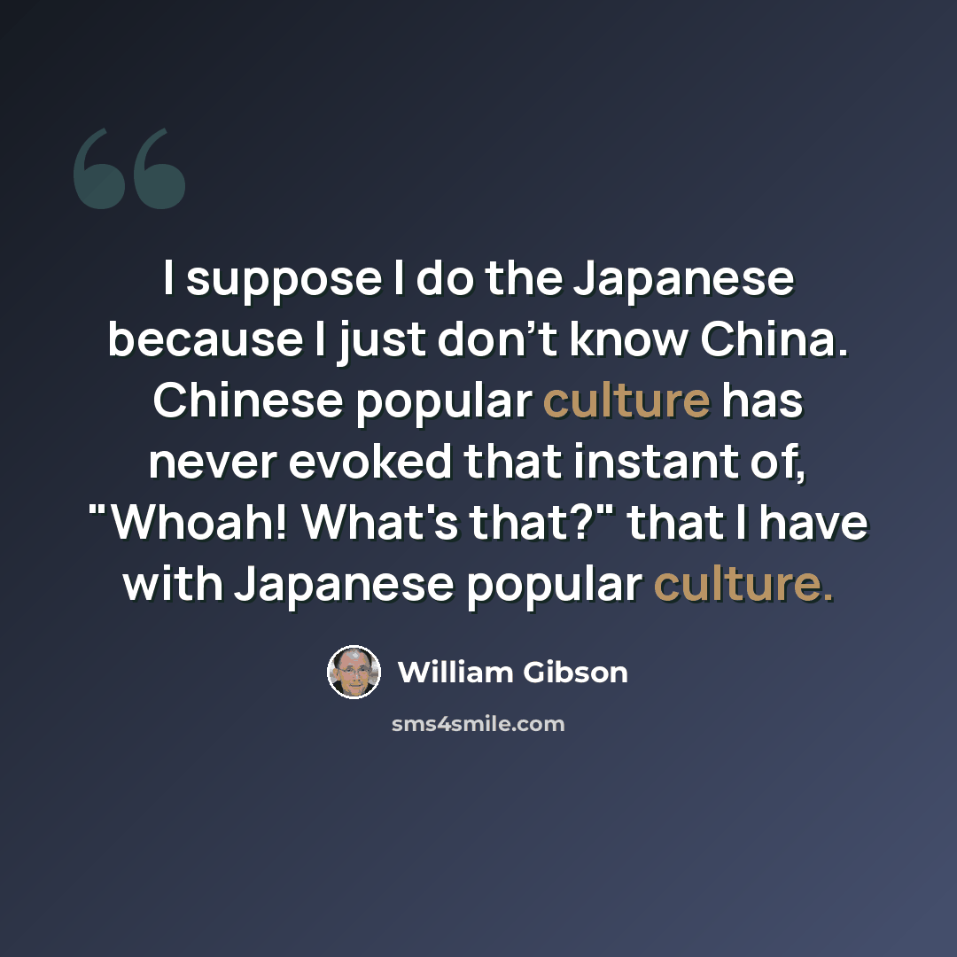 “I suppose I do the Japanese because I just don't know China. Chinese popular culture has never evoked that instant of, "Whoah! What's that?" that I have with Japanese popular culture.” quote by William Gibson