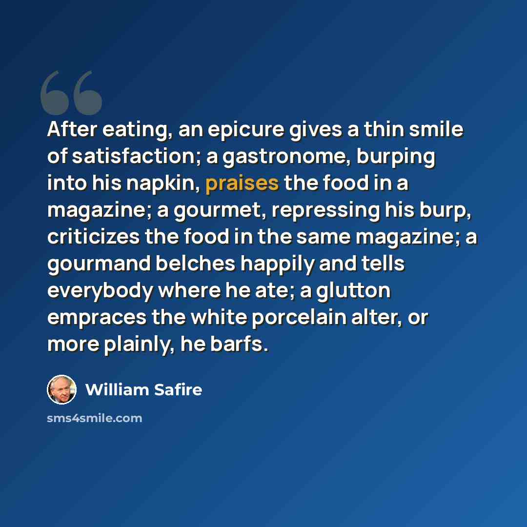 “After eating, an epicure gives a thin smile of satisfaction; a gastronome, burping into his napkin, praises the food in a magazine; a gourmet, repressing his burp, criticizes the food in the same magazine; a gourmand belches happily and tells everybody where he ate; a glutton empraces the white…” quote by William Safire