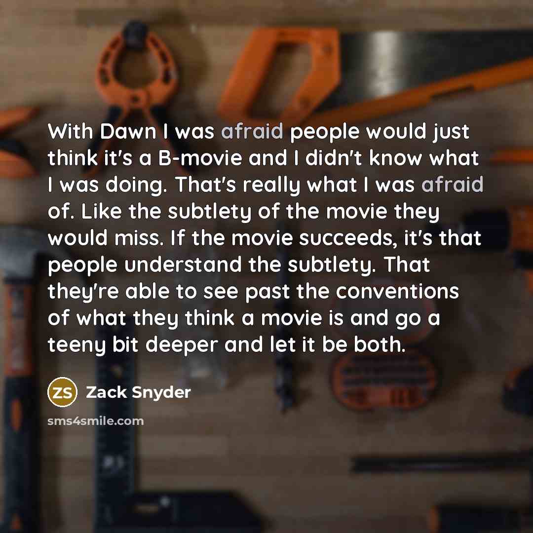“With Dawn I was afraid people would just think it's a B-movie and I didn't know what I was doing. That's really what I was afraid of. Like the subtlety of the movie they would miss. If the movie succeeds, it's that people understand the subtlety. That they're able to see past the conventions of…” quote by Zack Snyder