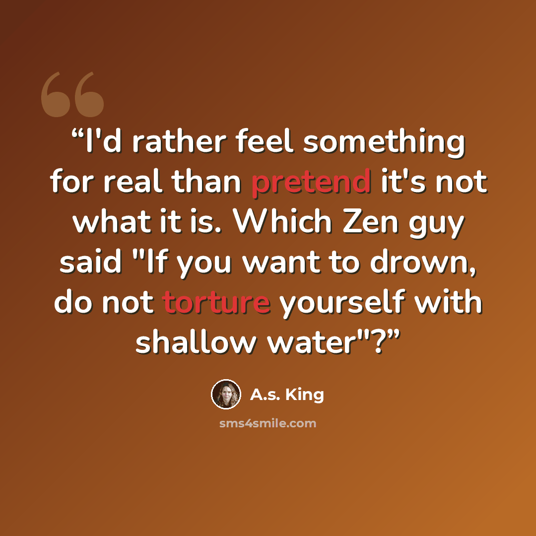 “I'd rather feel something for real than pretend it's not what it is. Which Zen guy said "If you want to drown, do not torture yourself with shallow water"?” quote by A.S. King