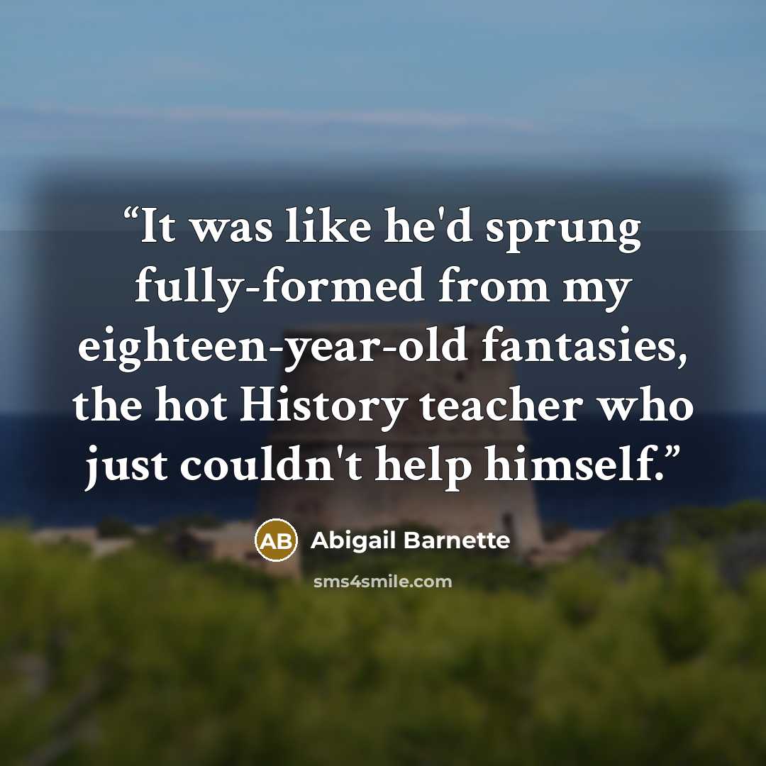 “It was like he'd sprung fully-formed from my eighteen-year-old fantasies, the hot History teacher who just couldn't help himself.” quote by Abigail Barnette