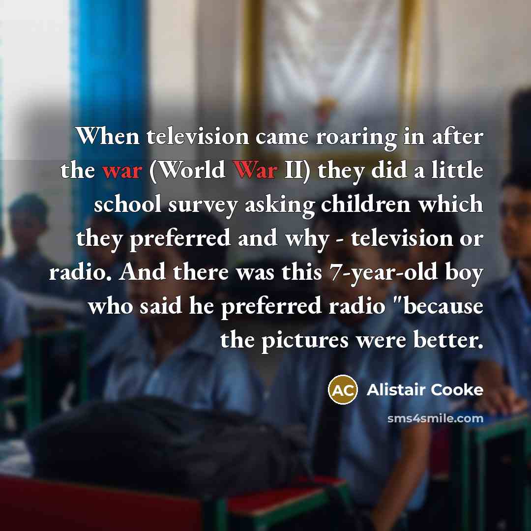 “When television came roaring in after the war (World War II) they did a little school survey asking children which they preferred and why - television or radio. And there was this 7-year-old boy who said he preferred radio "because the pictures were better.” quote by Alistair Cooke