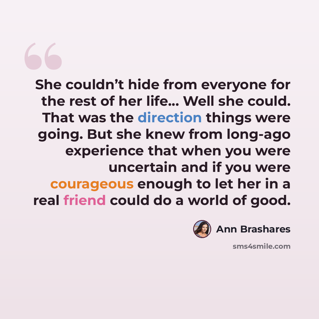 “She couldn’t hide from everyone for the rest of her life… Well she could. That was the direction things were going. But she knew from long-ago experience that when you were uncertain and if you were courageous enough to let her in a real friend could do a world of good.” quote by Ann Brashares
