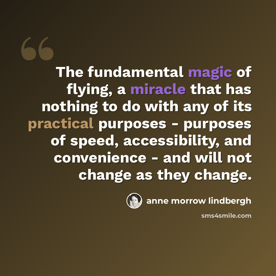 “The fundamental magic of flying, a miracle that has nothing to do with any of its practical purposes - purposes of speed, accessibility, and convenience - and will not change as they change.” quote by Anne Morrow Lindbergh
