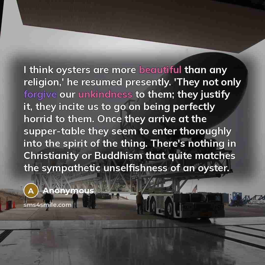 “I think oysters are more beautiful than any religion,' he resumed presently. 'They not only forgive our unkindness to them; they justify it, they incite us to go on being perfectly horrid to them. Once they arrive at the supper-table they seem to enter thoroughly into the spirit of the thing…” quote by Anonymous