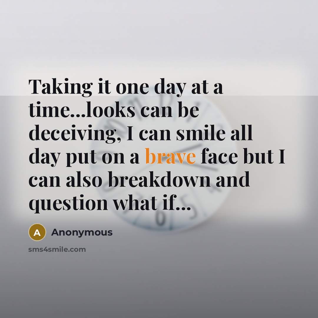 “Taking it one day at a time...looks can be deceiving, I can smile all day put on a brave face but I can also breakdown and question what if...” quote by Anonymous