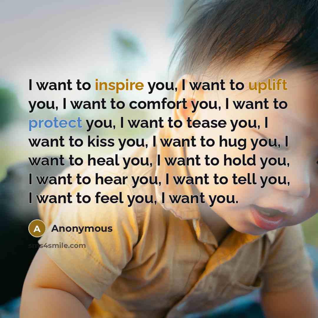 “I want to inspire you, I want to uplift you, I want to comfort you, I want to protect you, I want to tease you, I want to kiss you, I want to hug you, I want to heal you, I want to hold you, I want to hear you, I want to tell you, I want to feel you, I want you.” quote by Anonymous
