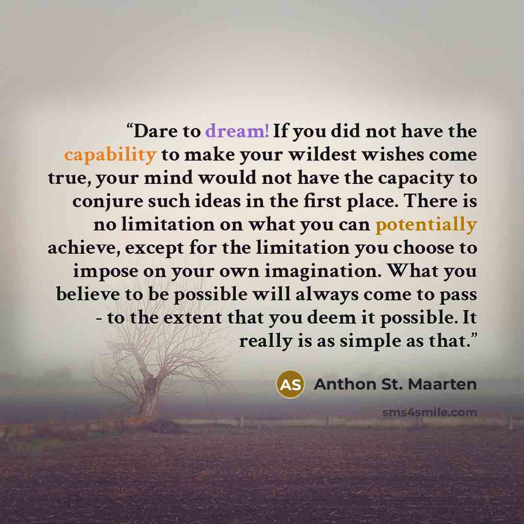 “Dare to dream! If you did not have the capability to make your wildest wishes come true, your mind would not have the capacity to conjure such ideas in the first place. There is no limitation on what you can potentially achieve, except for the limitation you choose to impose on your own…” quote by Anthon St. Maarten