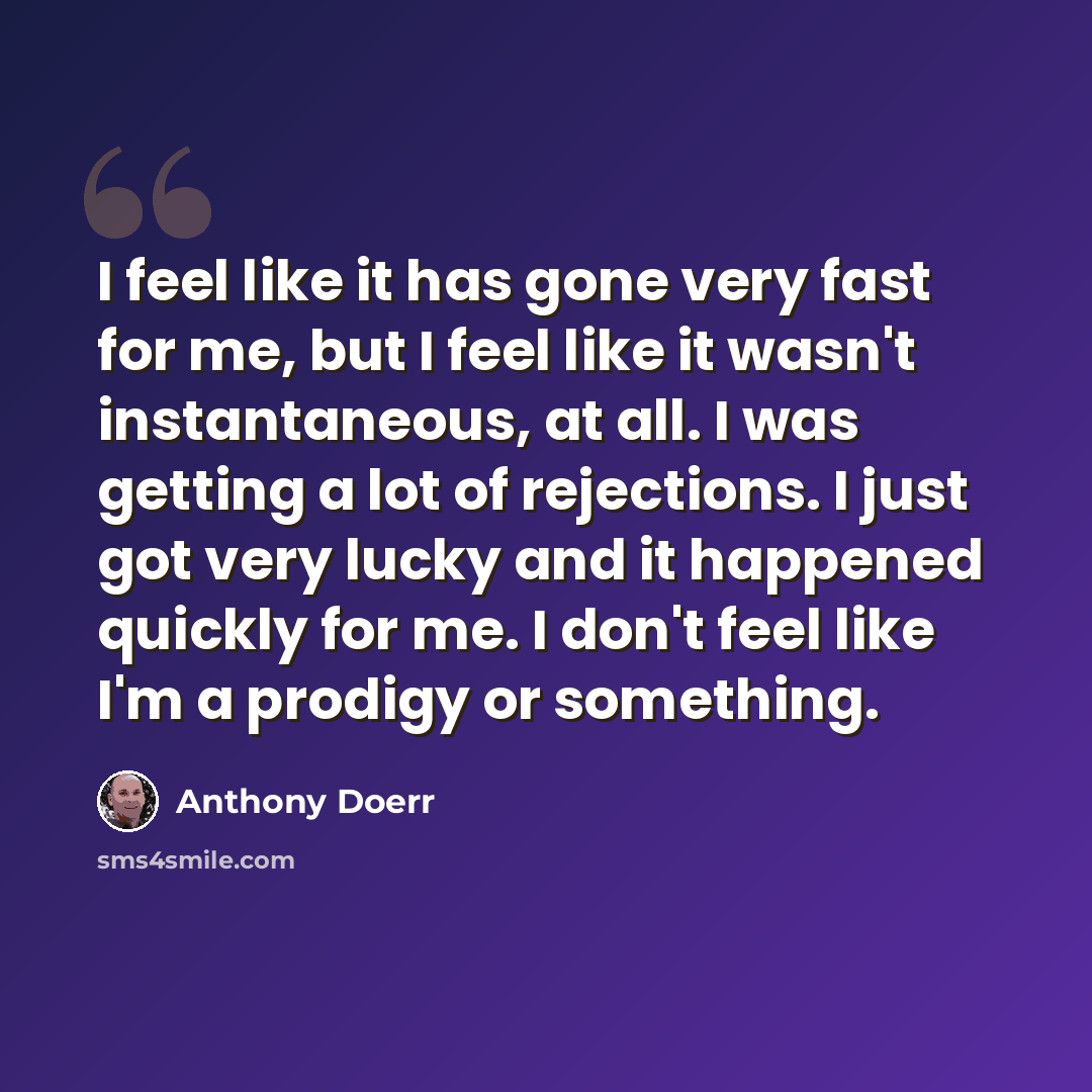 “I feel like it has gone very fast for me, but I feel like it wasn't instantaneous, at all. I was getting a lot of rejections. I just got very lucky and it happened quickly for me. I don't feel like I'm a prodigy or something.” quote by Anthony Doerr