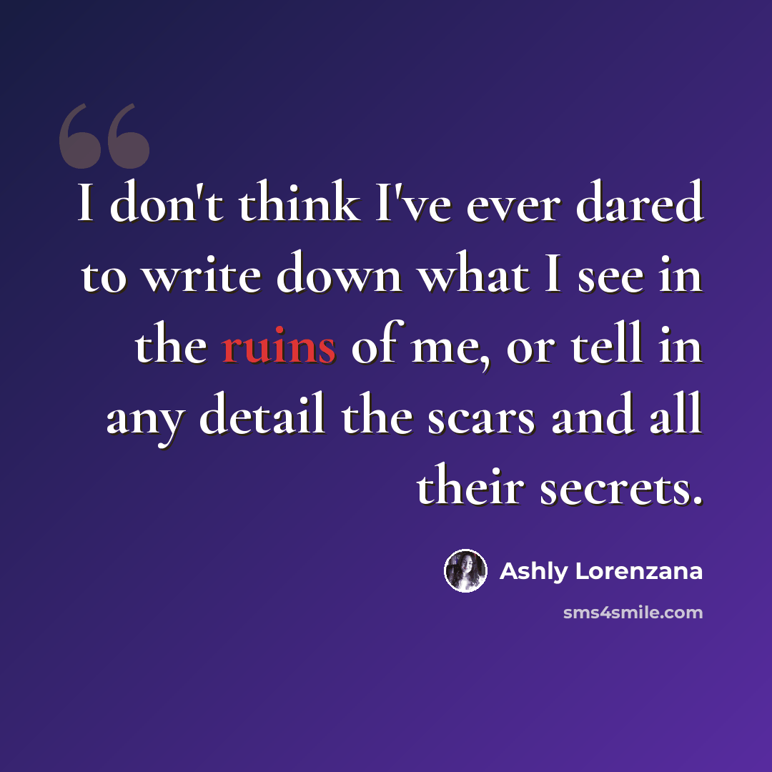 “I don't think I've ever dared to write down what I see in the ruins of me, or tell in any detail the scars and all their secrets.” quote by Ashly Lorenzana
