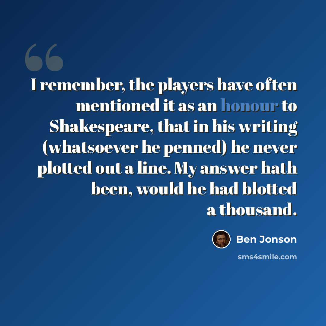 “I remember, the players have often mentioned it as an honour to Shakespeare, that in his writing (whatsoever he penned) he never plotted out a line. My answer hath been, would he had blotted a thousand.” quote by Ben Jonson