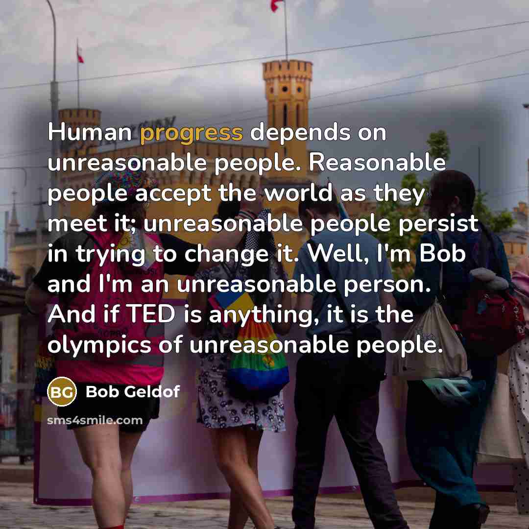 “Human progress depends on unreasonable people. Reasonable people accept the world as they meet it; unreasonable people persist in trying to change it. Well, I'm Bob and I'm an unreasonable person. And if TED is anything, it is the olympics of unreasonable people.” quote by Bob Geldof
