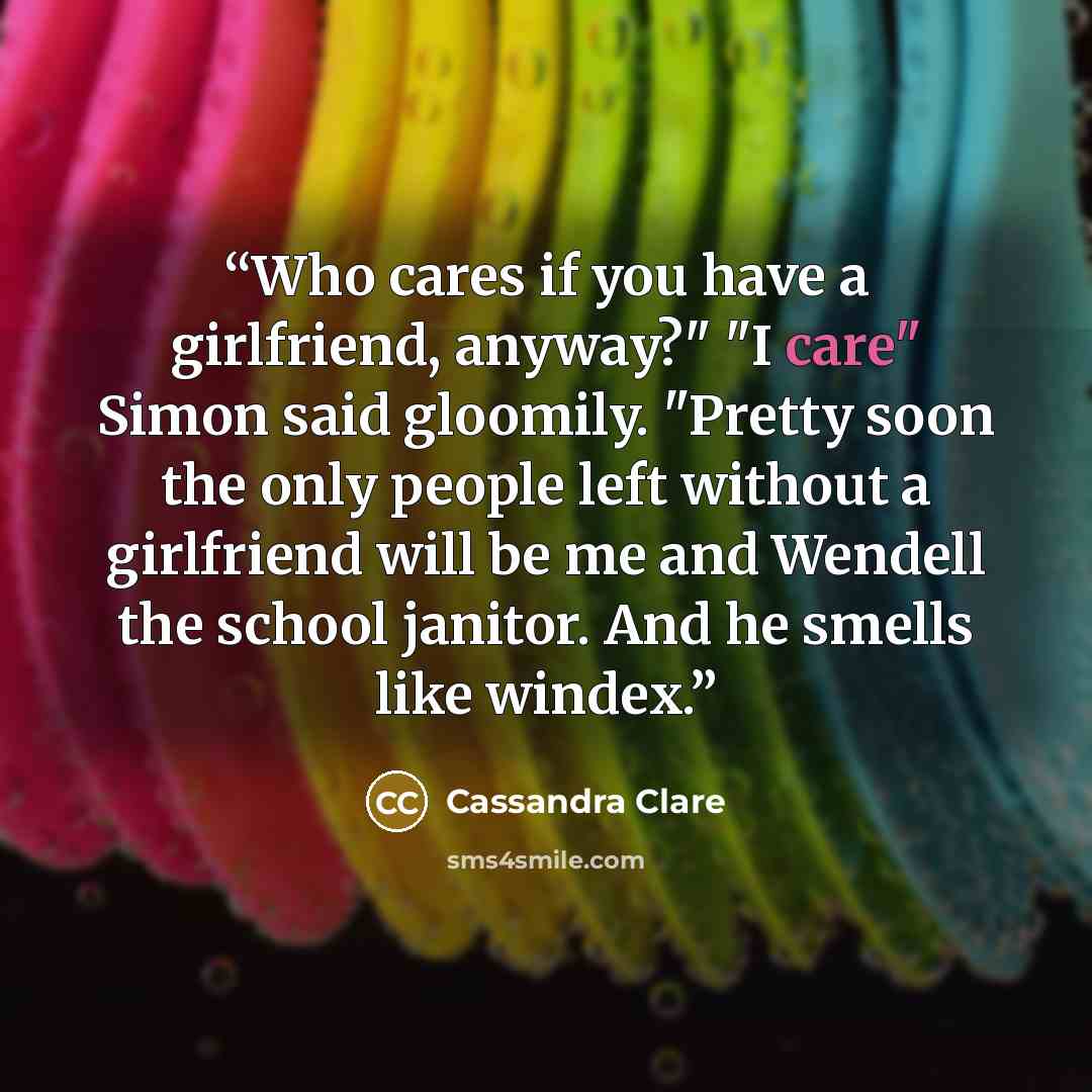 “Who cares if you have a girlfriend, anyway?" "I care" Simon said gloomily. "Pretty soon the only people left without a girlfriend will be me and Wendell the school janitor. And he smells like windex.” quote by Cassandra Clare