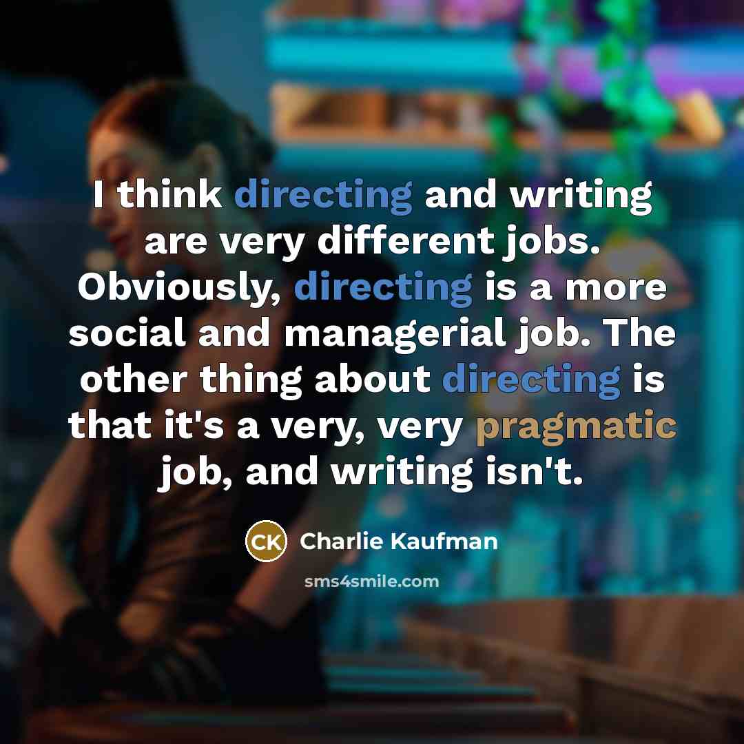 “I think directing and writing are very different jobs. Obviously, directing is a more social and managerial job. The other thing about directing is that it's a very, very pragmatic job, and writing isn't.” quote by Charlie Kaufman