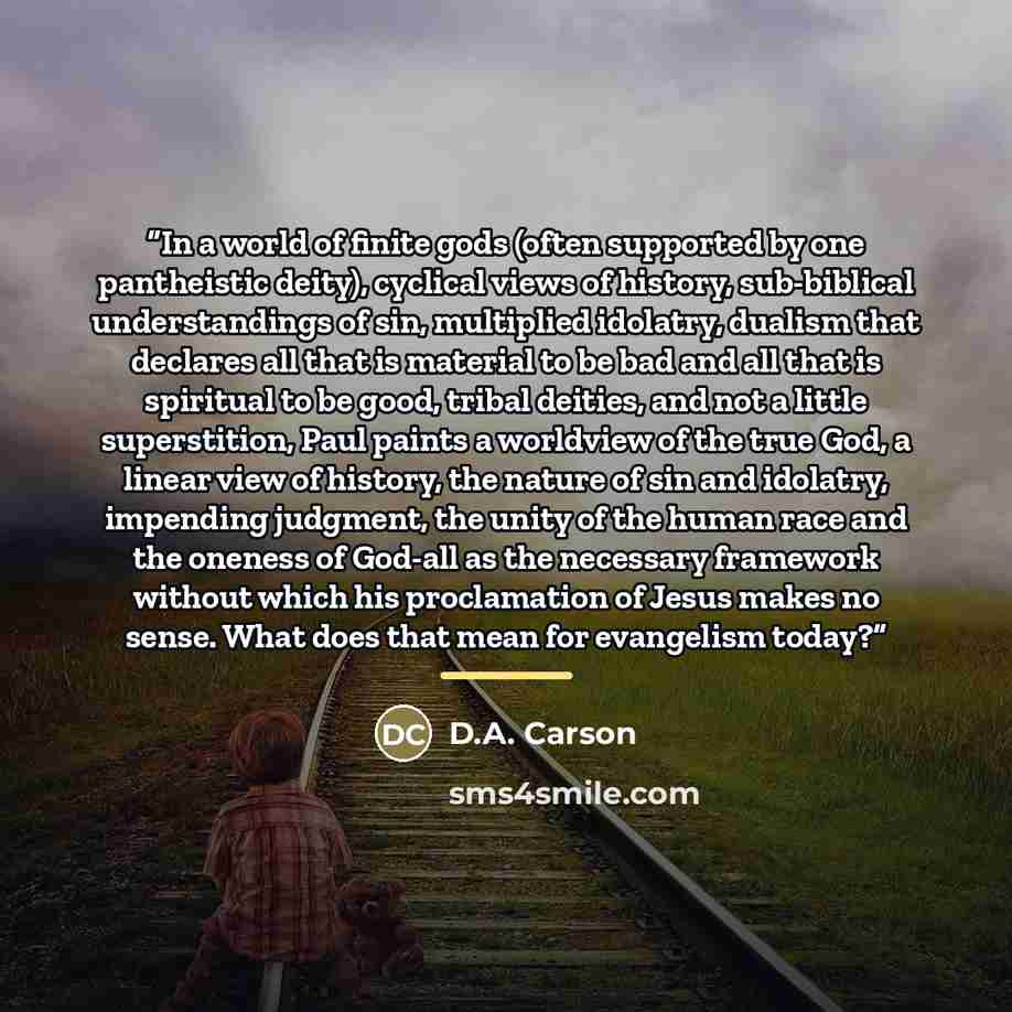 “In a world of finite gods (often supported by one pantheistic deity), cyclical views of history, sub-biblical understandings of sin, multiplied idolatry, dualism that declares all that is material to be bad and all that is spiritual to be good, tribal deities, and not a little superstition, Paul…” quote by D.A. Carson