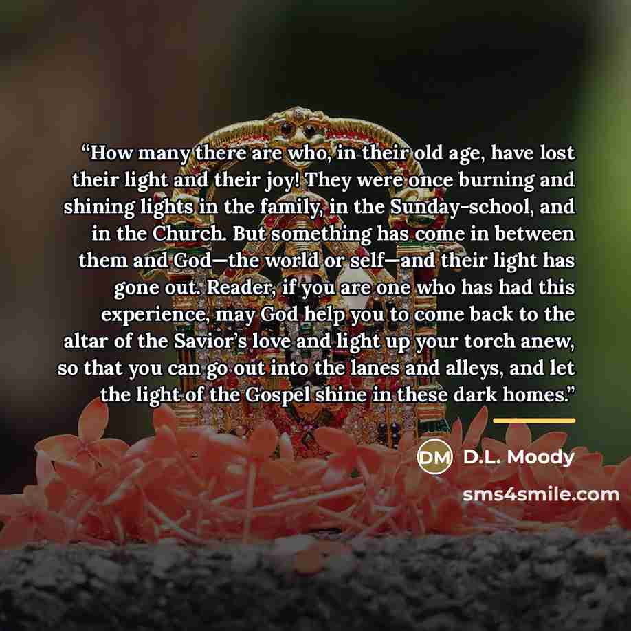 “How many there are who, in their old age, have lost their light and their joy! They were once burning and shining lights in the family, in the Sunday-school, and in the Church. But something has come in between them and God—the world or self—and their light has gone out. Reader, if you are one who…” quote by D.L. Moody