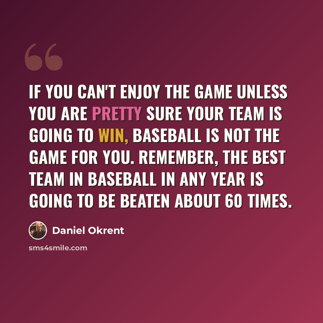 “If you can't enjoy the game unless you are pretty sure your team is going to win, baseball is not the game for you. Remember, the best team in baseball in any year is going to be beaten about 60 times.” quote by Daniel Okrent
