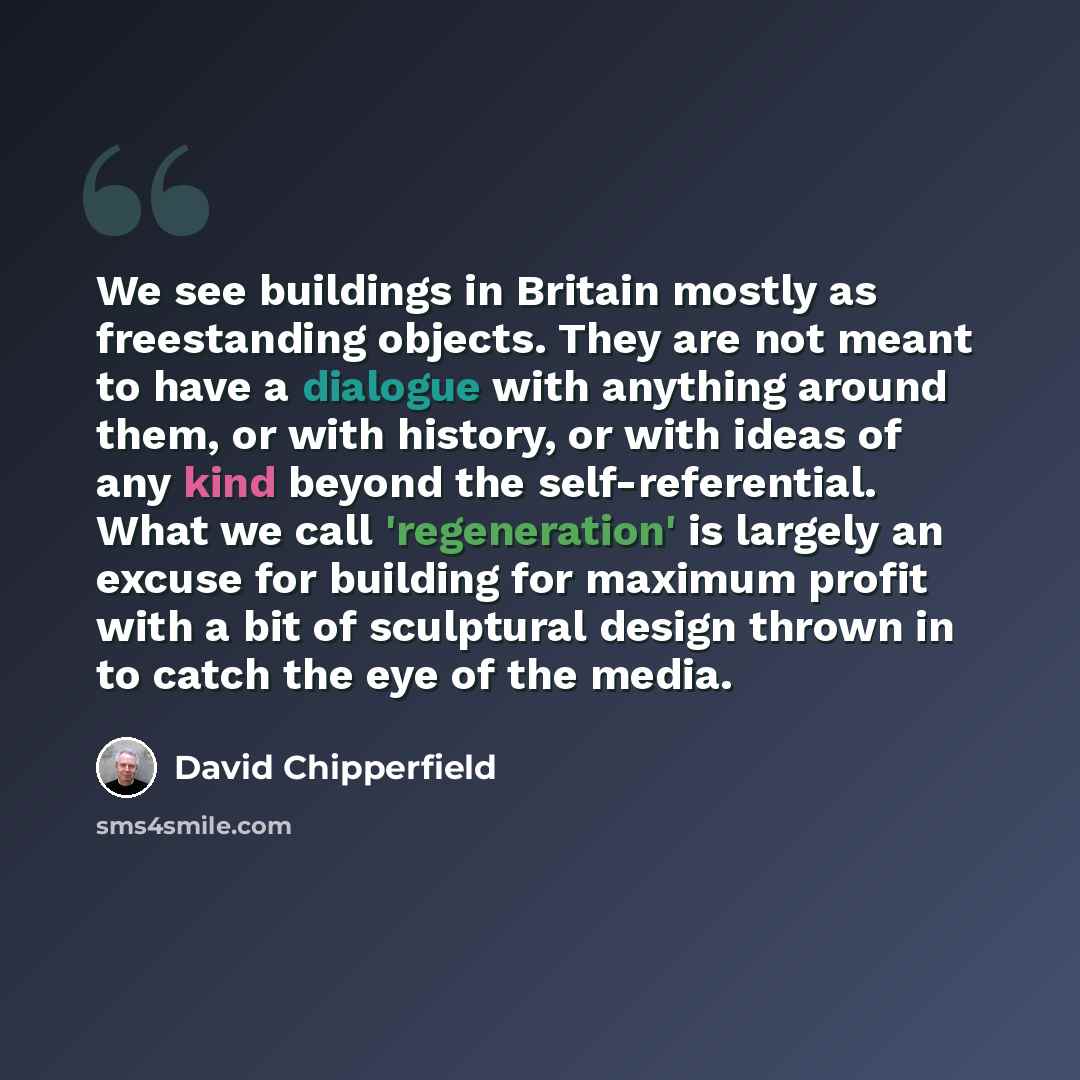 “We see buildings in Britain mostly as freestanding objects. They are not meant to have a dialogue with anything around them, or with history, or with ideas of any kind beyond the self-referential. What we call 'regeneration' is largely an excuse for building for maximum profit with a bit of…” quote by David Chipperfield