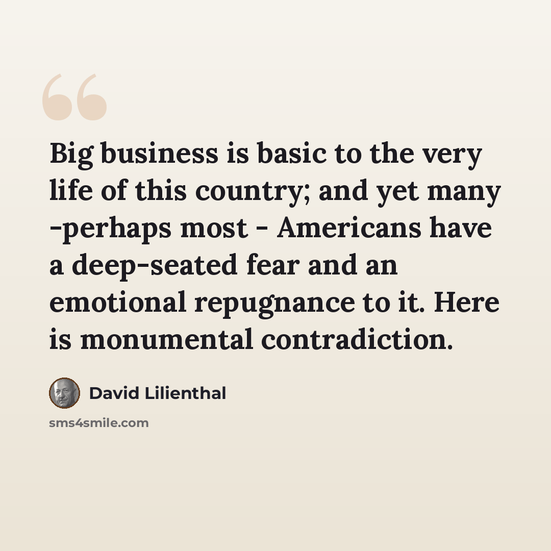“Big business is basic to the very life of this country; and yet many -perhaps most - Americans have a deep-seated fear and an emotional repugnance to it. Here is monumental contradiction.” quote by David Lilienthal