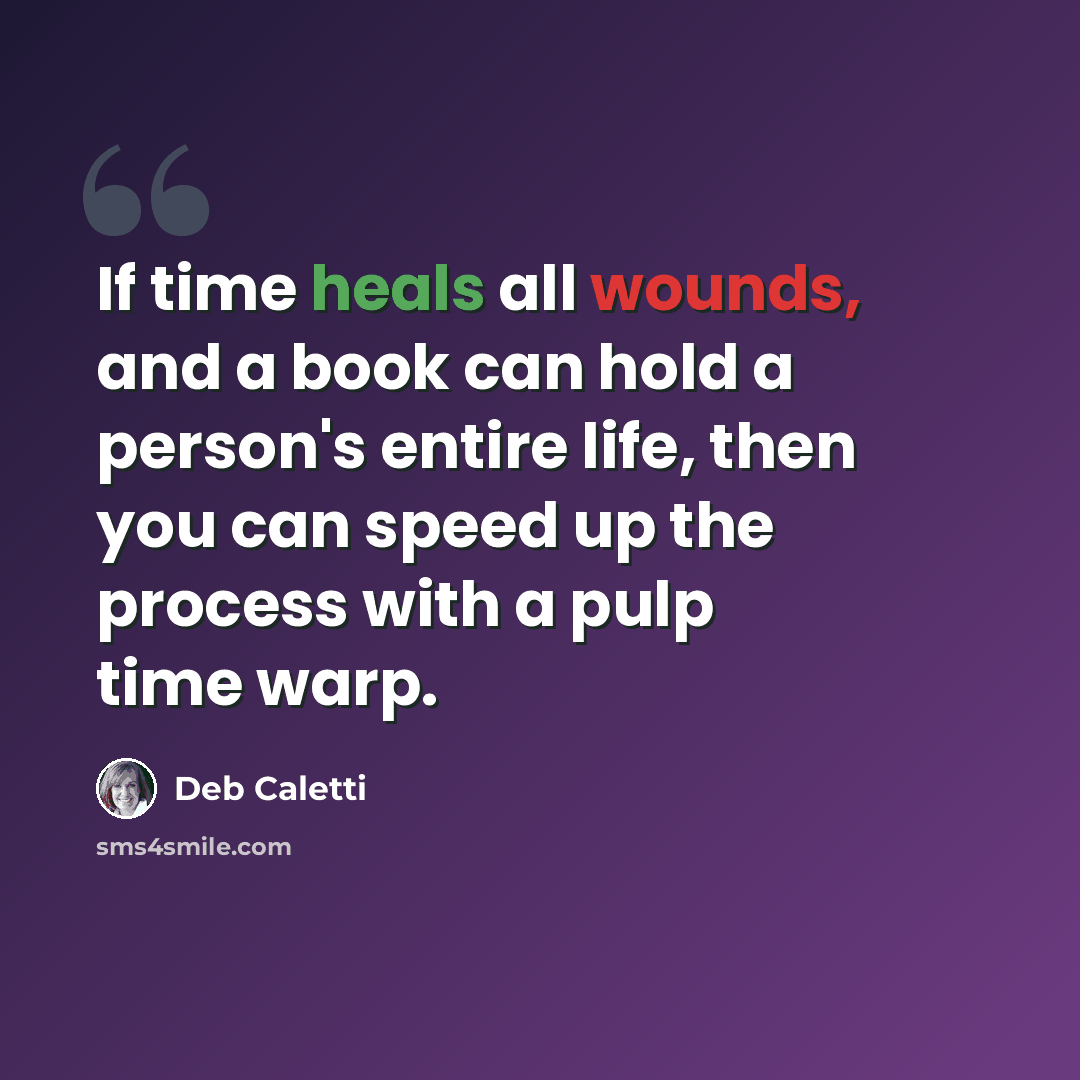 “If time heals all wounds, and a book can hold a person's entire life, then you can speed up the process with a pulp time warp.” quote by Deb Caletti
