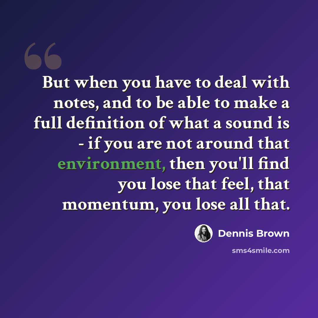 “But when you have to deal with notes, and to be able to make a full definition of what a sound is - if you are not around that environment, then you'll find you lose that feel, that momentum, you lose all that.” quote by Dennis Brown