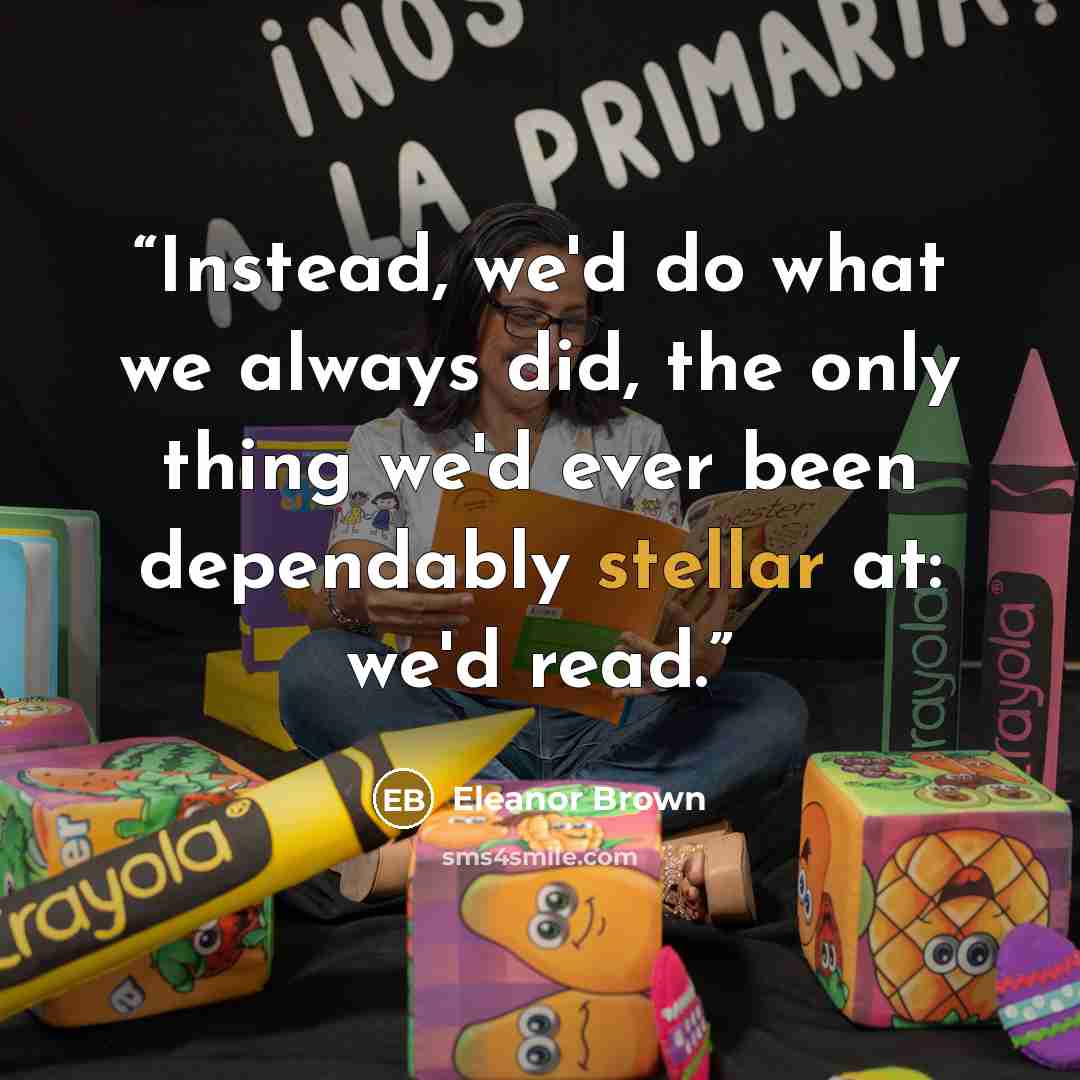 “Instead, we'd do what we always did, the only thing we'd ever been dependably stellar at: we'd read.” quote by Eleanor Brown