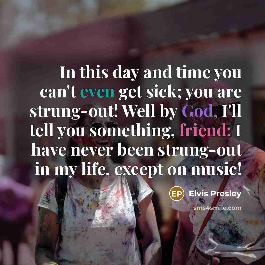 “In this day and time you can't even get sick; you are strung-out! Well by God, I'll tell you something, friend: I have never been strung-out in my life, except on music!” quote by Elvis Presley