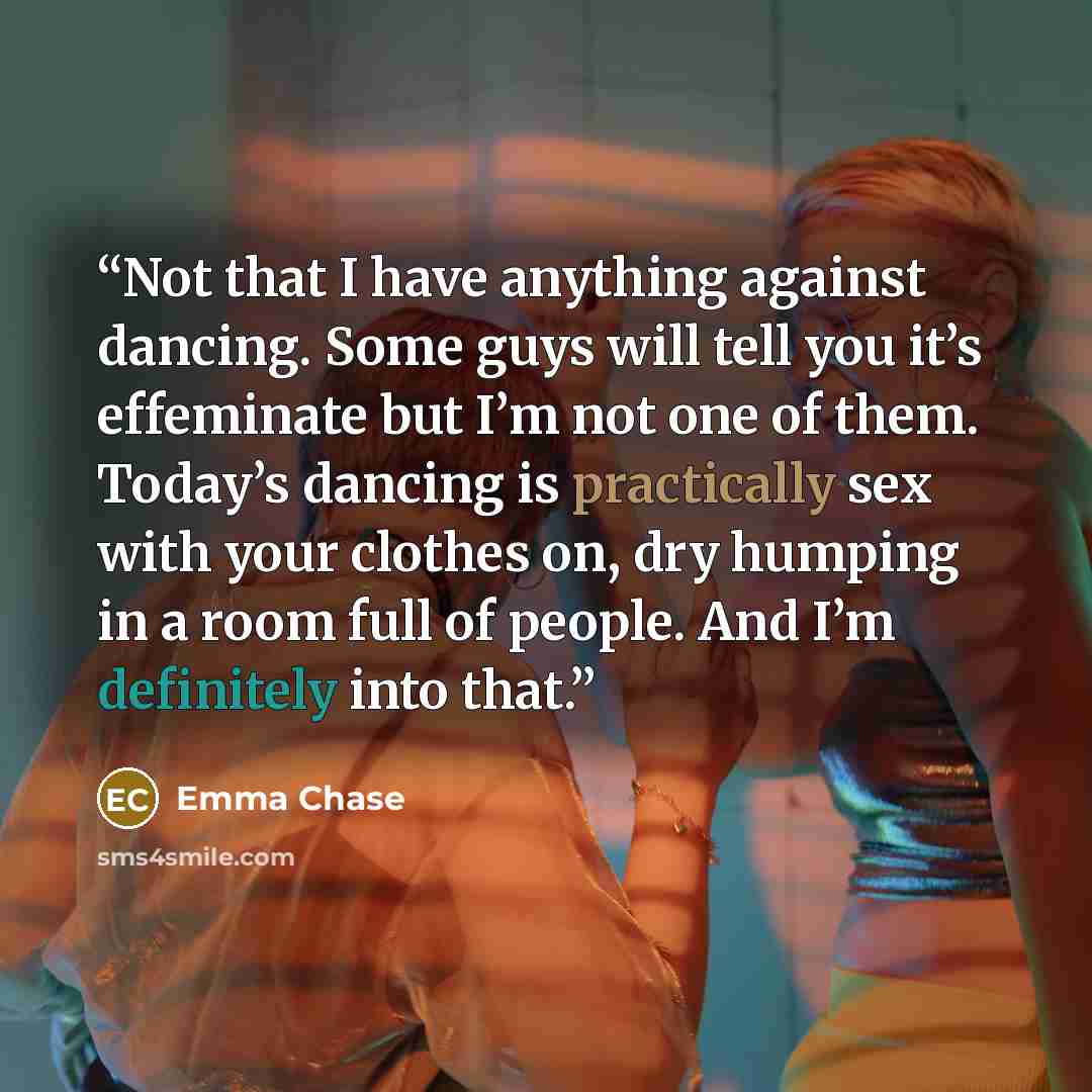 “Not that I have anything against dancing. Some guys will tell you it’s effeminate but I’m not one of them. Today’s dancing is practically sex with your clothes on, dry humping in a room full of people. And I’m definitely into that.” quote by Emma Chase