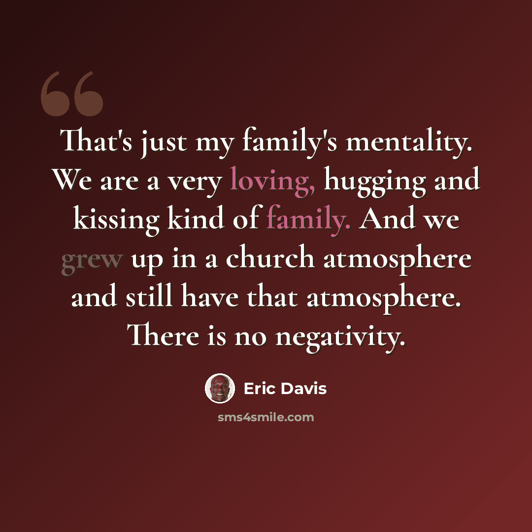 “That's just my family's mentality. We are a very loving, hugging and kissing kind of family. And we grew up in a church atmosphere and still have that atmosphere. There is no negativity.” quote by Eric Davis