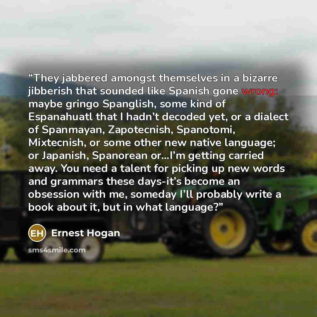 “They jabbered amongst themselves in a bizarre jibberish that sounded like Spanish gone wrong: maybe gringo Spanglish, some kind of Espanahuatl that I hadn’t decoded yet, or a dialect of Spanmayan, Zapotecnish, Spanotomi, Mixtecnish, or some other new native language; or Japanish, Spanorean or…I’m…” quote by Ernest Hogan