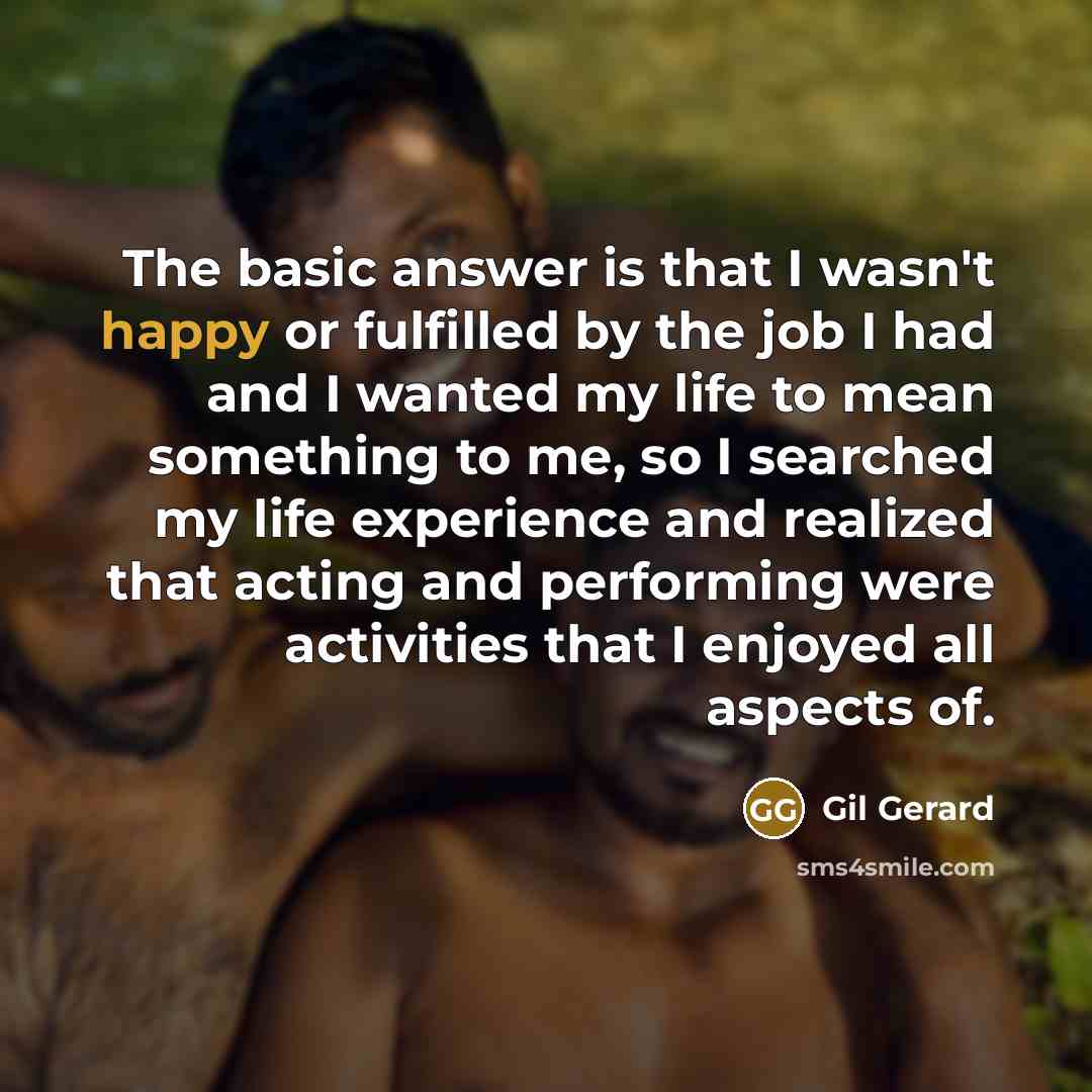 “The basic answer is that I wasn't happy or fulfilled by the job I had and I wanted my life to mean something to me, so I searched my life experience and realized that acting and performing were activities that I enjoyed all aspects of.” quote by Gil Gerard