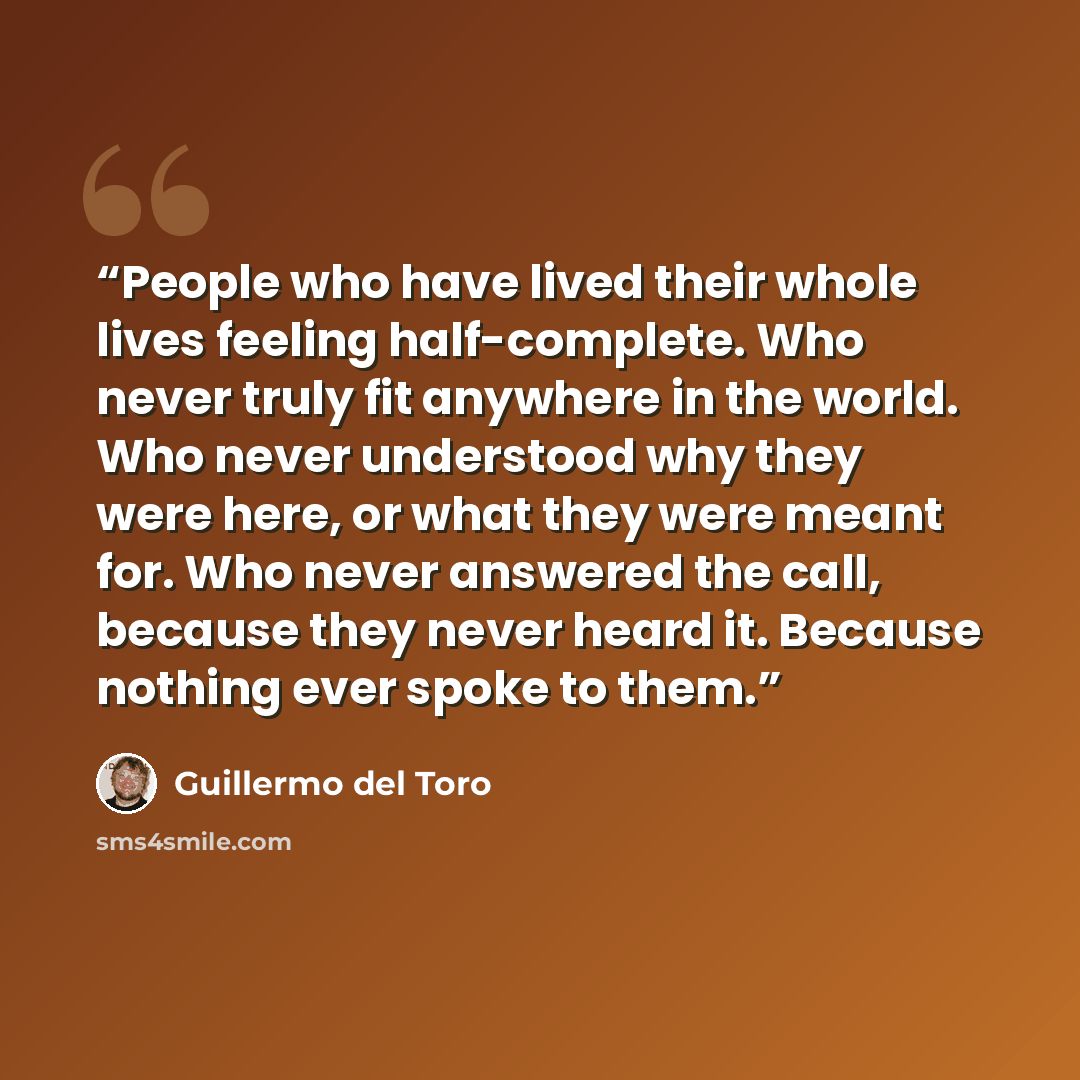 “People who have lived their whole lives feeling half-complete. Who never truly fit anywhere in the world. Who never understood why they were here, or what they were meant for. Who never answered the call, because they never heard it. Because nothing ever spoke to them.” quote by Guillermo del Toro