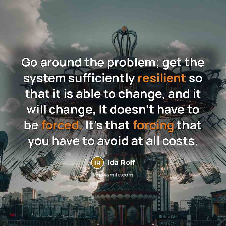 “Go around the problem; get the system sufficiently resilient so that it is able to change, and it will change, It doesn't have to be forced. It's that forcing that you have to avoid at all costs.” quote by Ida Rolf
