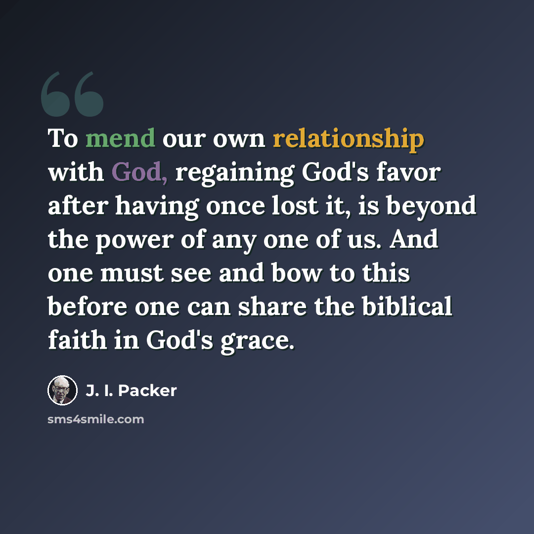 “To mend our own relationship with God, regaining God's favor after having once lost it, is beyond the power of any one of us. And one must see and bow to this before one can share the biblical faith in God's grace.” quote by J. I. Packer