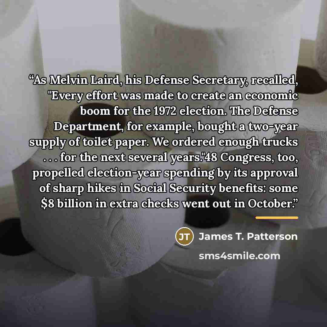 “As Melvin Laird, his Defense Secretary, recalled, "Every effort was made to create an economic boom for the 1972 election. The Defense Department, for example, bought a two-year supply of toilet paper. We ordered enough trucks . . . for the next several years."48 Congress, too, propelled…” quote by James T. Patterson