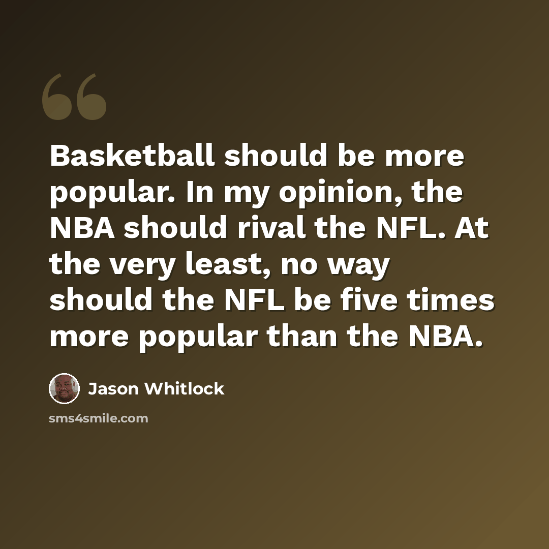 “Basketball should be more popular. In my opinion, the NBA should rival the NFL. At the very least, no way should the NFL be five times more popular than the NBA.” quote by Jason Whitlock