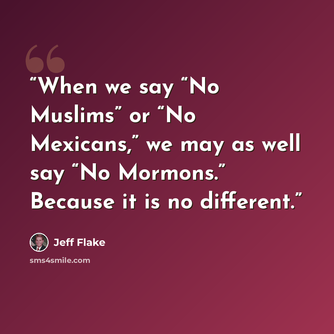 “When we say “No Muslims” or “No Mexicans,” we may as well say “No Mormons.” Because it is no different.” quote by Jeff Flake