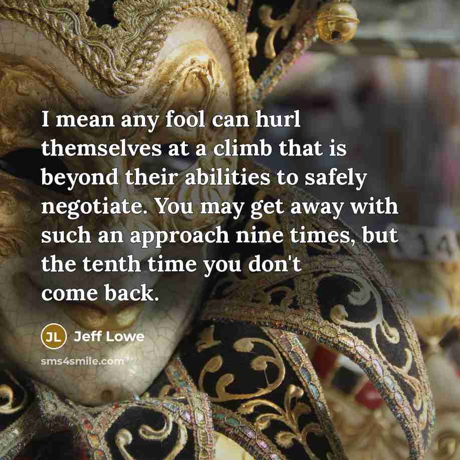 “I mean any fool can hurl themselves at a climb that is beyond their abilities to safely negotiate. You may get away with such an approach nine times, but the tenth time you don't come back.” quote by Jeff Lowe