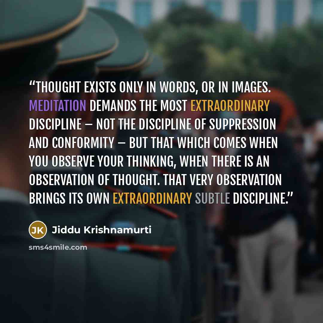 “Thought exists only in words, or in images. Meditation demands the most extraordinary discipline – not the discipline of suppression and conformity – but that which comes when you observe your thinking, when there is an observation of thought. That very observation brings its own extraordinary…” quote by Jiddu Krishnamurti