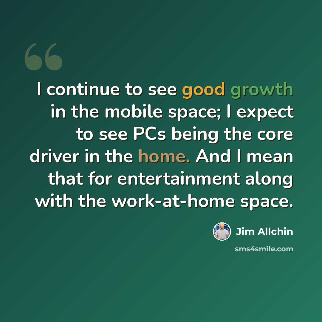 “I continue to see good growth in the mobile space; I expect to see PCs being the core driver in the home. And I mean that for entertainment along with the work-at-home space.” quote by Jim Allchin