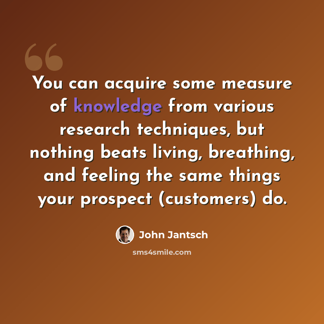 “You can acquire some measure of knowledge from various research techniques, but nothing beats living, breathing, and feeling the same things your prospect (customers) do.” quote by John Jantsch