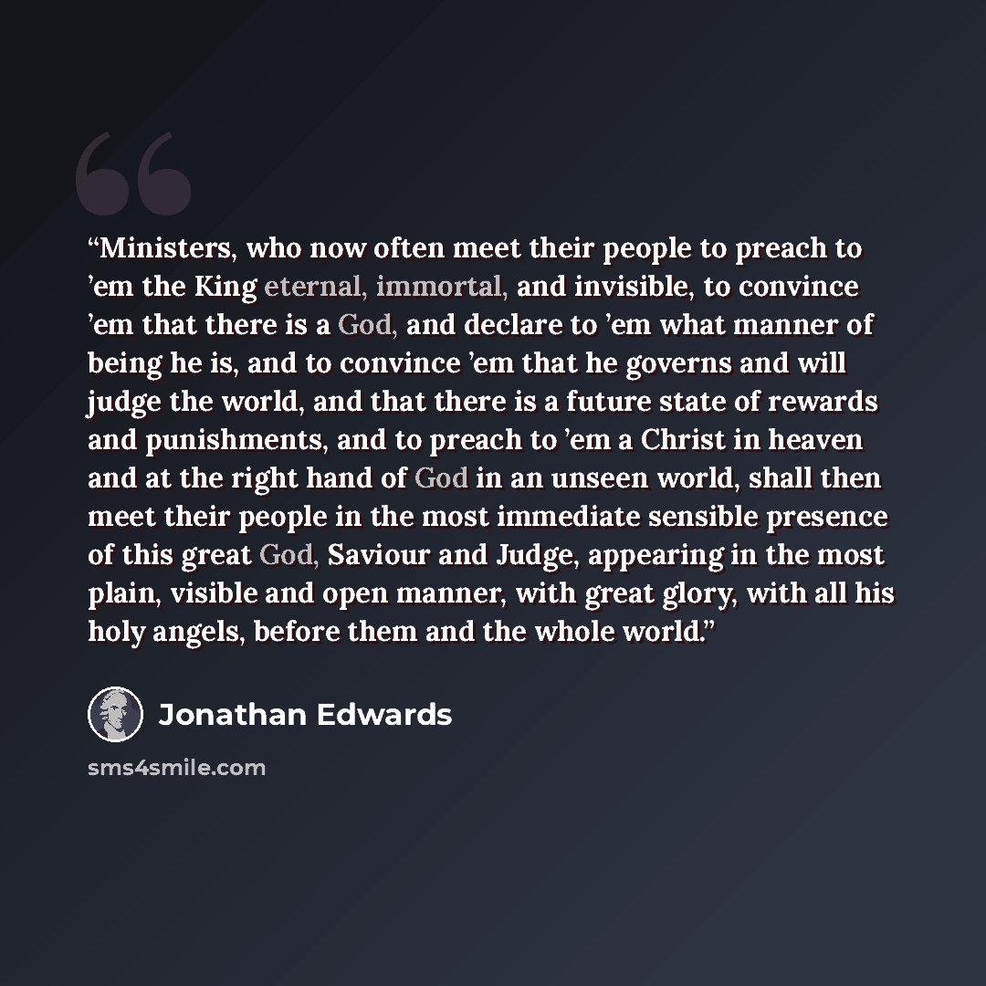 “Ministers, who now often meet their people to preach to ’em the King eternal, immortal, and invisible, to convince ’em that there is a God, and declare to ’em what manner of being he is, and to convince ’em that he governs and will judge the world, and that there is a future state of rewards and…” quote by Jonathan Edwards